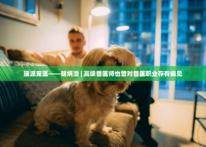 瑞派宠医——胡炳浩 | 高级兽医师也曾对兽医职业存有偏见 -第1张-买狗百科-宝佳网